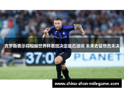 克罗斯表示将根据世界杯表现决定是否退役 未来去留悬而未决