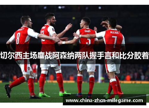 切尔西主场鏖战阿森纳两队握手言和比分胶着