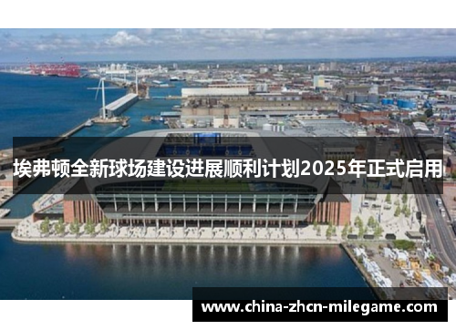 埃弗顿全新球场建设进展顺利计划2025年正式启用