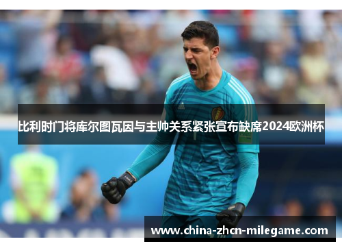 比利时门将库尔图瓦因与主帅关系紧张宣布缺席2024欧洲杯